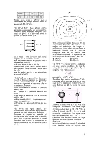 Nesse caso, pode-se afirmar que a
intensidade do campo elétrico entre as
placas vale 5,0.10 4 V/m.

10) (UFU) Entre duas placas planas
paralelas carregadas há um campo elétrico
uniforme, como mostrado na figura. Uma
carga de prova +q é colocada entre as
placas. Podemos afirmar que:



                                              Uma partícula carregada, de massa 0,4 g e
       Placa 1
                 E
                             Placa 2          carga elétrica Q igual a 1 C, desloca-se na
                                              direção da distribuição de cargas C.
                                              Desprezando-se os efeitos da gravidade, a
                                              velocidade mínima que a partícula
                     x
                                              carregada deve ter, ao passar pela
                                              superfície equipotencial V = 0, para que ela
a) A placa 1 está carregada com carga         atinja a distribuição de cargas C, será de:
negativa e a 2, com carga positiva.           A) 100 m/s.               B) 500 m/s.
b) A força elétrica sobre + q aponta para a   C) 200 m/s.               D) 400 m/s.
direita e tem valor E/q.
c) A d.d.p. entre as placas é Ex/q.           13) (UFU) O potencial elétrico produzido
d) O trabalho que o campo elétrico realiza    por uma esfera condutora de raio R,
para mover a carga da placa 1 até a placa     carregada com uma carga elétrica Q, em
2 é qEx.                                      um ponto r (r ≥ R) é dado por:
e) A força elétrica sobre q tem intensidade
proporcional a q/x2.
                                              em que K = 9 x 109 N.m2/C2.
11) (UFU) Duas cargas elétricas de mesmo
módulo e de sinais opostos são colocadas      Considere duas esferas condutoras, A e B,
a uma determinada distância. No ponto         montadas sobre suportes isolantes e com
médio do segmento da reta que une as          seus centros separados, inicialmente, por
duas cargas, teremos:                         uma distância de 20 m, como na figura
a) O campo elétrico é nulo e o potencial      abaixo.
elétrico não.
b) O campo e o potencial elétrico são
nulos.
c) O potencial elétrico é nulo e o campo
elétrico não.
d) O potencial elétrico é duas vezes maior
que o campo elétrico.
e) O campo e o potencial elétrico não são
nulos.                                        A esfera A possui raio RA = 0,3 m e está
                                              carregada, inicialmente, com uma carga
12) (UFU) Na figura abaixo, são               elétrica negativa igual a -1,0 x 10 -8 C e a
apresentadas as superfícies equipotenciais    esfera B possui raio RB = 0,1 m e está
geradas por uma distribuição de cargas C,     carregada, inicialmente, com uma carga
colocada na origem do sistema de
                                              elétrica positiva igual a +3,0 x 10 -8 C.
coordenadas. Os valores dos potenciais
                                              Considere que as distribuições de carga
para cada superfície equipotencial estão
                                              permanecem esfericamente simétricas.
indicados nas figuras. A distribuição de
                                              Determine:
cargas encontra-se em um potencial igual a
                                              A) o potencial elétrico no ponto P, situado à
50 V.
                                              meia distância entre os centros das




                                                                                         5
 