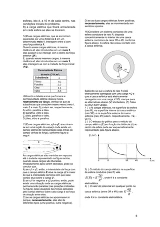 esferas, isto é, a 10 m de cada centro, nas        D) se as duas cargas elétricas forem positivas,
condições iniciais do problema.                    necessariamente, elas se movimentarão em
B) a carga elétrica que ficará armazenada          sentidos opostos.
em cada esfera se elas se tocarem.
                                                   16)Considere um sistema composto de uma
                                                   esfera condutora de raio R, disposta
14)Duas cargas elétricas, que se encontram
                                                   concentricamente no interior de uma casca
separadas por uma distância d em um
                                                   esférica condutora de raios 3R e 4R, conforme
determinado meio 1, interagem entre si com
                                                   figura abaixo. A esfera não possui contato com
uma força elétrica F.
                                                   a casca esférica.
Quando essas cargas elétricas, à mesma
distância d, são introduzidas em um meio 2,
elas passam a se interagir com o dobro da força
anterior (2F).
E, quando essas mesmas cargas, à mesma
distância d, são introduzidas em um meio 3,
elas interagem-se com a metade da força inicial
(F/2).




                                                   Sabendo-se que a esfera de raio R está
                                                   eletricamente carregada com uma carga +Q e
Utilizando a tabela acima que fornece a            que a casca esférica está eletricamente
permissividade elétrica desses meios,              carregada com uma carga +15Q, marque para
relativamente ao vácuo, verifica-se que as         as alternativas abaixo (V) Verdadeira, (F) Falsa
substâncias que compõem esses meios (meio1,        ou (SO) Sem Opção.
meio 2 e meio 3) podem ser, respectivamente,       1 ( ) As cargas elétricas, na superfície da esfera
A) vidro, parafina e óleo.                         (raio R), na superfície interna da casca esférica
B) parafina, vidro e óleo.                         (raio 3R), e na superfície externa da casca
C) óleo, parafina e vidro.                         esférica (raio 4R) valem, respectivamente, +Q, -
D) óleo, vidro e parafina.                         Q e 0.
                                                   2 ( ) O esboço do gráfico para o módulo do
15)Duas cargas elétricas, q1 e q2, encontram-      campo elétrico (E) em função da distância (d) ao
se em uma região do espaço onde existe um          centro da esfera pode ser esquematicamente
campo elétrico E representado pelas linhas de      representado pela figura abaixo.
campo (linhas de força), conforme figura a
seguir.




As cargas elétricas são mantidas em repouso
até o instante representado na figura acima,
quando essas cargas são liberadas.
Imediatamente após serem liberadas, pode-se
concluir que.
A) se q1 = q2, então, a intensidade da força com   3( ) O módulo do campo elétrico na superfície
que o campo elétrico E atua na carga q2 é maior    da esfera condutora (raio R) vale
do que a intensidade da força com que esse                      2Q
campo atua sobre a carga q1.                       E ( R) = K      , onde K é a constante
B) se q1 for negativa e q2 positiva, então, pode                R2
existir uma situação onde as cargas elétricas      eletrostática.
permanecerão paradas (nas posições indicadas       4( ) O valor do potencial em qualquer ponto na
na figura) pelas atuações das forças aplicadas                                               4Q
pelo campo elétrico sobre cada carga e da força    casca esférica (entre 3R e 4R) vale   K        ,
de atração entre elas.                                                                        R
C) se as cargas elétricas se aproximarem é         onde K é a constante eletrostática.
porque, necessariamente, elas são de
diferentes tipos (uma positiva, outra negativa).




                                                                                                      6
 