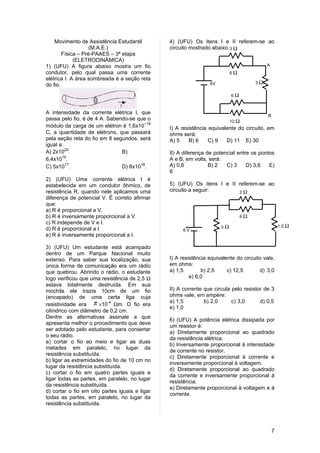 Movimento de Assistência Estudantil         4) (UFU) Os itens I e II referem-se ao
                    (M.A.E.)                    circuito mostrado abaixo.3 Ω
        Física – Pré-PAAES – 3ª etapa
             (ELETRODINÂMICA)
1) (UFU) A figura abaixo mostra um fio                                                    A
condutor, pelo qual passa uma corrente                                     6Ω
elétrica I. A área sombreada é a seção reta
                                                                 6V                  3Ω
do fio.
                                                                           6Ω



A intensidade da corrente elétrica I, que
                                                                                           B
passa pelo fio, é de 4 A. Sabendo-se que o                                 12 Ω
módulo da carga de um elétron é 1,6x10−19       I) A resistência equivalente do circuito, em
C, a quantidade de elétrons, que passará        ohms será:
pela seção reta do fio em 8 segundos, será      A) 5    B) 6     C) 9   D) 11 E) 30
igual a:
A) 2x1020.                     B)               II) A diferença de potencial entre os pontos
6,4x1019.                                       A e B, em volts, será:
C) 5x1017.                     D) 8x1018.       A) 0,6           B) 2   C) 3     D) 3,6   E)
                                                6
2) (UFU) Uma corrente elétrica I é
estabelecida em um condutor ôhmico, de          5) (UFU) Os itens I e II referem-se ao
resistência R, quando nele aplicamos uma        circuito a seguir:       2Ω
diferença de potencial V. É correto afirmar
que:
a) R é proporcional a V.
b) R é inversamente proporcional a V.                                           6Ω
c) R independe de V e I.
                                                                      3Ω                           1,5 Ω
d) R é proporcional a I.                             6V
e) R é inversamente proporcional a I.

3) (UFU) Um estudante está acampado
dentro de um Parque Nacional muito
extenso. Para saber sua localização, sua        I) A resistência equivalente do circuito vale,
única forma de comunicação era um rádio         em ohms:
que quebrou. Abrindo o rádio, o estudante       a) 1,5        b) 2,5     c) 12,5       d) 3,0
logo verificou que uma resistência de 2,5 Ω              e) 6,0
estava totalmente destruída. Em sua
mochila ele trazia 10cm de um fio               II) A corrente que circula pelo resistor de 3
(encapado) de uma certa liga cuja               ohms vale, em ampère:
                                                a) 1,5         b) 2,0      c) 3,0      d) 0,5
resistividade era π ×10-4 Ωm. O fio era
                                                e) 1,0
cilíndrico com diâmetro de 0,2 cm.
Dentre as alternativas assinale a que
                                                6) (UFU) A potência elétrica dissipada por
apresenta melhor o procedimento que deve
                                                um resistor é:
ser adotado pelo estudante, para consertar
                                                a) Diretamente proporcional ao quadrado
o seu rádio.
                                                da resistência elétrica.
a) cortar o fio ao meio e ligar as duas
                                                b) Inversamente proporcional à intensidade
metades em paralelo, no lugar da
                                                de corrente no resistor.
resistência substituída.
                                                c) Diretamente proporcional à corrente e
b) ligar as extremidades do fio de 10 cm no
                                                inversamente proporcional à voltagem.
lugar da resistência substituída.
                                                d) Diretamente proporcional ao quadrado
c) cortar o fio em quatro partes iguais e
                                                da corrente e inversamente proporcional à
ligar todas as partes, em paralelo, no lugar
                                                resistência.
da resistência substituída.
                                                e) Diretamente proporcional à voltagem e à
d) cortar o fio em oito partes iguais e ligar
                                                corrente.
todas as partes, em paralelo, no lugar da
resistência substituída.




                                                                                               7
 