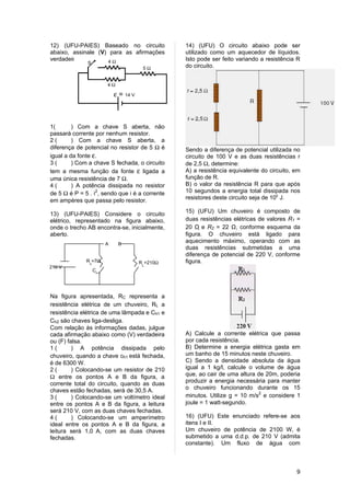 12) (UFU-PAIES) Baseado no circuito                  14) (UFU) O circuito abaixo pode ser
abaixo, assinale (V) para as afirmações              utilizado como um aquecedor de líquidos.
verdadeiras e (F) para4as falsas.
                        Ω                            Isto pode ser feito variando a resistência R
              S
                                            5Ω       do circuito.


                            4Ω

                                ε = 14 V



1(       ) Com a chave S aberta, não
passará corrente por nenhum resistor.
2(       ) Com a chave S aberta, a
diferença de potencial no resistor de 5 Ω é          Sendo a diferença de potencial utilizada no
igual a da fonte ε.                                  circuito de 100 V e as duas resistências r
3(       ) Com a chave S fechada, o circuito         de 2,5 Ω, determine:
tem a mesma função da fonte ε ligada a               A) a resistência equivalente do circuito, em
uma única resistência de 7 Ω.                        função de R.
4(       ) A potência dissipada no resistor          B) o valor da resistência R para que após
de 5 Ω é P = 5 . i2, sendo que i é a corrente        10 segundos a energia total dissipada nos
em ampères que passa pelo resistor.                  resistores deste circuito seja de 105 J.

13) (UFU-PAIES) Considere o circuito                 15) (UFU) Um chuveiro é composto de
elétrico, representado na figura abaixo,             duas resistências elétricas de valores R1 =
onde o trecho AB encontra-se, inicialmente,          20 Ω e R2 = 22 Ω, conforme esquema da
                                                            
aberto.                                              figura. O chuveiro está ligado para
                            A    B
                                                     aquecimento máximo, operando com as
                                                     duas resistências submetidas a uma
                                                     diferença de potencial de 220 V, conforme
                  Ω
              R =7Ω                        R =210Ω   figura.
               c                            L
210 V
                   C
                       h1




Na figura apresentada, RC representa a
resistência elétrica de um chuveiro, RL a
resistência elétrica de uma lâmpada e Ch1 e
Ch2 são chaves liga-desliga.
Com relação às informações dadas, julgue
cada afirmação abaixo como (V) verdadeira            A) Calcule a corrente elétrica que passa
ou (F) falsa.                                        por cada resistência.
1(       ) A potência dissipada pelo                 B) Determine a energia elétrica gasta em
chuveiro, quando a chave ch1 está fechada,           um banho de 15 minutos neste chuveiro.
é de 6300 W.                                         C) Sendo a densidade absoluta da água
2(       ) Colocando-se um resistor de 210           igual a 1 kg/l, calcule o volume de água
Ω entre os pontos A e B da figura, a                 que, ao cair de uma altura de 20m, poderia
corrente total do circuito, quando as duas           produzir a energia necessária para manter
chaves estão fechadas, será de 30,5 A.               o chuveiro funcionando durante os 15
3(       ) Colocando-se um voltímetro ideal          minutos. Utilize g = 10 m/s2 e considere 1
entre os pontos A e B da figura, a leitura           joule = 1 watt-segundo.
será 210 V, com as duas chaves fechadas.
4(       ) Colocando-se um amperímetro               16) (UFU) Este enunciado refere-se aos
ideal entre os pontos A e B da figura, a             itens I e II.
leitura será 1,0 A, com as duas chaves               Um chuveiro de potência de 2100 W, é
fechadas.                                            submetido a uma d.d.p. de 210 V (admita
                                                     constante). Um fluxo de água com



                                                                                               9
 