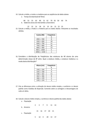 14. Calcule a média, a moda e a mediana para as seqüências de dados abaixo
        a. Tempo de download de filmes

          68 53 55 63 80 51 62 79 65 50                                    60   74
       b. Idade de alunos de intercâmbio universitário

                22 22 21 28 25 23 24 21 22 25
15. Calcule a média, a moda e a mediana para os dados abaixo. Interprete os resultados
    obtidos

                                Custos (R$)                Frequência
                                                                fi
                                450 |-- 550                     8
                                550 |-- 650                    10
                                650 |-- 750                    11
                                750 |-- 850                    16
                                850 |-- 950                    13
                                950 |-- 1050                    5
                               1050 |-- 1150                    1

16. Considere a distribuição de freqüências das estaturas de 40 alunos de uma
    determinada classe de 8ª série. Qual a estatura média, a estatura mediana e a
    moda desta distribuição?

                                Altura (cm)                Frequência
                                                                fi
                                150 |-- 154                     4
                                154 |-- 158                     9
                                158 |-- 162                    11
                                162 |-- 166                     8
                                166 |-- 170                     5
                                170 |-- 174                     3


17. Cite as diferenças entre a utilização do desvio médio simples, a variância e o desvio
    padrão como medidas de dispersão. Comente sobre as vantagens e desvantagens de
    cada um deles.



18. Calcule o desvio médio simples, a variância e desvio padrão dos dados abaixo
        a. População

                           2         3        7        9        11    13
       b. Amostra

                                15       16       17       20    21
       c. População

                           5         12       4        20       13    17
 