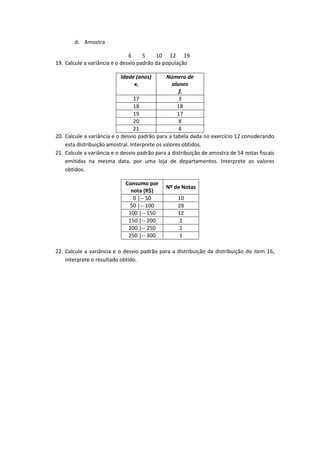d. Amostra

                               6     5    10 12 19
19. Calcule a variância e o desvio padrão da população

                           Idade (anos)        Número de
                                xi                alunos
                                                     fi
                                 17                  3
                                 18                 18
                                 19                 17
                                 20                  8
                                 21                  4
20. Calcule a variância e o desvio padrão para a tabela dada no exercício 12 considerando
    esta distribuição amostral. Interprete os valores obtidos.
21. Calcule a variância e o desvio padrão para a distribuição de amostra de 54 notas fiscais
    emitidas na mesma data, por uma loja de departamentos. Interprete os valores
    obtidos.

                             Consumo por
                                              Nº de Notas
                               nota (R$)
                                0 |-- 50           10
                              50 |-- 100           28
                              100 |-- 150          12
                              150 |-- 200           2
                              200 |-- 250           1
                              250 |-- 300           1

22. Calcule a variância e o desvio padrão para a distribuição da distribuição do item 16,
    interprete o resultado obtido.
 