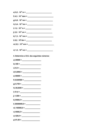 e) 9,2 . 10-6 m = ___________________________

f) 4,3 . 10-3 dam = ___________________________

g) 6,8 . 102 km = ___________________________

h) 5,4 . 10-3 hm = ___________________________

i) 1,2 . 10-3 m = ___________________________

j) 2,2 . 10-5 cm = ___________________________

k) 7,3 . 10-3 mm = ___________________________

l) 8,2 . 103 dm = ___________________________

m) 9,3 . 10-6 mm = ___________________________


n) 1,2 . 10-6 cm = ___________________________


4. Determine a O.G. dos seguintes números:

a) 20000 = ____________________

b) 350 = ______________________

c) 0,5 = ______________________

d) 0,0002 = ___________________

e) 00005 = ____________________

f) 0,020500 = __________________

g) 0,750 = ____________________

h) 20,0200 = __________________

i) 51,0 = ______________________

j) 1,500 = _____________________

k) 8500,0 = ___________________

l) 28500000,0 = _______________

m) 185000,0 = ________________

n) 9500,0 = __________________

o) 520,0 = ___________________

p) 81,50 = ___________________
 