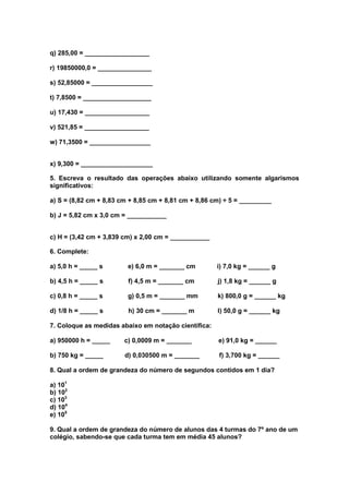 q) 285,00 = __________________

r) 19850000,0 = _______________

s) 52,85000 = _________________

t) 7,8500 = ___________________

u) 17,430 = __________________

v) 521,85 = __________________

w) 71,3500 = _________________


x) 9,300 = ____________________

5. Escreva o resultado das operações abaixo utilizando somente algarismos
significativos:

a) S = (8,82 cm + 8,83 cm + 8,85 cm + 8,81 cm + 8,86 cm) ÷ 5 = _________

b) J = 5,82 cm x 3,0 cm = ___________


c) H = (3,42 cm + 3,839 cm) x 2,00 cm = ___________

6. Complete:

a) 5,0 h = _____ s       e) 6,0 m = _______ cm        i) 7,0 kg = ______ g

b) 4,5 h = _____ s       f) 4,5 m = _______ cm        j) 1,8 kg = ______ g

c) 0,8 h = _____ s       g) 0,5 m = _______ mm        k) 800,0 g = ______ kg

d) 1/8 h = _____ s       h) 30 cm = _______ m         l) 50,0 g = ______ kg

7. Coloque as medidas abaixo em notação científica:

a) 950000 h = _____     c) 0,0009 m = _______         e) 91,0 kg = ______

b) 750 kg = _____       d) 0,030500 m = _______        f) 3,700 kg = ______

8. Qual a ordem de grandeza do número de segundos contidos em 1 dia?

a) 101
b) 102
c) 103
d) 104
e) 105

9. Qual a ordem de grandeza do número de alunos das 4 turmas do 7º ano de um
colégio, sabendo-se que cada turma tem em média 45 alunos?
 
