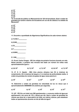 a) 101
b) 102
c) 103
d) 104
e) 105
10. O recorde de público no Maracanã foi de 120 mil torcedores. Qual a ordem de
grandeza do número máximo de torcedores em um dia de clássico no estádio do
Maracanã?

a) 104
b) 105
c) 106
d) 107
e) 108

11. Encontre a quantidade de Algarismos Significativos de cada número abaixo:

a) 12.452,1__________

b) 0,046____________

c) 23______________

d) 7_______________

e) 0,0002__________


f) 1.548___________

12. (Fund. Carlos Chagas - SP) Um relógio de ponteiro funciona durante um mês.
Nesse período, o ponteiro dos minutos terá dado um número de voltas mais
aproximadamente igual a :

a) 3,6.102              b) 7,2.102     c) 7,2.105       d) 3,6.105    e) 7,2.106

13. (F. E. C. Itajubá - MG) Uma piscina olímpica tem 50 m (metros) de
comprimento, 20 m (metros) de largura e 3 m (metros) de profundidade média. A
ordem de grandeza do número de gotas de água nessa piscina é:

a) 109                  b) 1011      c) 1023          d) 1044        e) 1099

14. Determine a ordem de grandeza da velocidade da luz no vácuo que é
aproximadamente 300000000 m/s (metros por segundo).

a) 102                 b) 104        c) 106           d) 108         e) 1010

15. (UF - PE) Em um hotel com 500 apartamentos, o consumo médio de água por
apartamento é de cerca de 170 L (litros) por dia. Qual a ordem de grandeza do
volume que deve ter o reservatório do hotel, em metros cúbicos, para abastecer
todos os apartamentos durante um dia de falta de água?
 