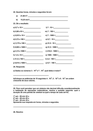 22. Quantas horas, minutos e segundos há em:

   a)    21,86 h? __________________________________________

   b)    15,25 min?________________________________________

23. Dê o resultado:

a) 0,7 x 10 = __________________         l) 7 : 10 =_________________

b) 0,86 x10 =__________________         m) 7 : 100 =______________

c) 0,915 x 10 = ________________        n) 7 : 1000 =______________

d) 0,72 x 100 = _________________       o) 0,7 : 10 =______________

e) 3,175 x 100 = ________________       p) 21,5 : 10 =________________

f) 0,003 x 1000 = ________________      q) 21,5 : 1000 =_________________

g) 2,15 x 1000 = _________________      r) 210,5 : 1000 =_______________

h) 1,4 x 10 =_____________________      s) 1995 : 1000 =_________________

i) 31,5 x 100 =____________________     t) 2,2 : 100 =__________________

j) 9,014 x 1000 =__________________     u) 0,7 : 100 =_________________

24. Responda:

a) Dados os números 3 . 10-6 e 7 . 10-6, qual deles é maior?

_____________________________________

b)Coloque as potências de 10 seguintes 4 . 10-5; 2 . 10-2 e 8 . 10-7 em ordem
crescente de seus valores.

__________________________________________________

25. Para você perceber que um sistema não decimal dificulta consideravelmente
a realização de operações matemáticas, resolva a questão seguinte: qual a
duração de uma partida de voleibol na qual o tempo de cada set foi;

1º set – 50 min 32 s
2º set – 49 min 45 s
3º set – 30 min 35 s
Apresente sua resposta em horas, minutos e segundos.

_____________________________________________________________________


26. Resolva:
 