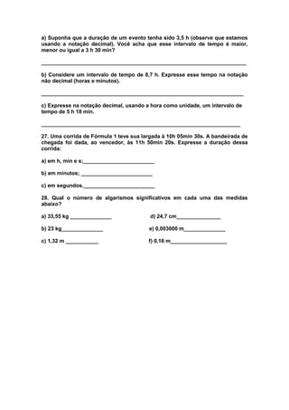 a) Suponha que a duração de um evento tenha sido 3,5 h (observe que estamos
usando a notação decimal). Você acha que esse intervalo de tempo é maior,
menor ou igual a 3 h 30 min?

_____________________________________________________________________

b) Considere um intervalo de tempo de 8,7 h. Expresse esse tempo na notação
não decimal (horas e minutos).

____________________________________________________________________

c) Expresse na notação decimal, usando a hora como unidade, um intervalo de
tempo de 5 h 18 min.

___________________________________________________________________

27. Uma corrida de Fórmula 1 teve sua largada à 10h 05min 30s. A bandeirada de
chegada foi dada, ao vencedor, às 11h 50min 20s. Expresse a duração dessa
corrida:

a) em h, min e s;________________________

b) em minutos; ________________________

c) em segundos.________________________

28. Qual o número de algarismos significativos em cada uma das medidas
abaixo?

a) 33,55 kg ______________               d) 24,7 cm_______________

b) 23 kg______________                  e) 0,003000 m______________

c) 1,32 m ___________                   f) 0,16 m___________________
 