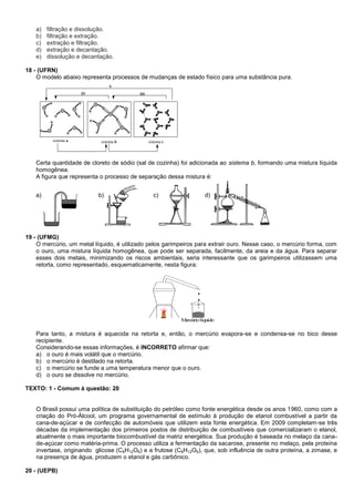 a) filtração e dissolução.
b) filtração e extração.
c) extração e filtração.
d) extração e decantação.
e) dissolução e decantação.
18 - (UFRN)
O modelo abaixo representa processos de mudanças de estado físico para uma substância pura.
sistema a sistema b sistema c
IV III
V
Certa quantidade de cloreto de sódio (sal de cozinha) foi adicionada ao sistema b, formando uma mistura líquida
homogênea.
A figura que representa o processo de separação dessa mistura é:
a) b) c) d)
19 - (UFMG)
O mercúrio, um metal líquido, é utilizado pelos garimpeiros para extrair ouro. Nesse caso, o mercúrio forma, com
o ouro, uma mistura líquida homogênea, que pode ser separada, facilmente, da areia e da água. Para separar
esses dois metais, minimizando os riscos ambientais, seria interessante que os garimpeiros utilizassem uma
retorta, como representado, esquematicamente, nesta figura:
Mercúriolíquido
Para tanto, a mistura é aquecida na retorta e, então, o mercúrio evapora-se e condensa-se no bico desse
recipiente.
Considerando-se essas informações, é INCORRETO afirmar que:
a) o ouro é mais volátil que o mercúrio.
b) o mercúrio é destilado na retorta.
c) o mercúrio se funde a uma temperatura menor que o ouro.
d) o ouro se dissolve no mercúrio.
TEXTO: 1 - Comum à questão: 20
O Brasil possui uma política de substituição do petróleo como fonte energética desde os anos 1960, como com a
criação do Pró-Álcool, um programa governamental de estímulo à produção de etanol combustível a partir da
cana-de-açúcar e de confecção de automóveis que utilizem esta fonte energética. Em 2009 completam-se três
décadas da implementação dos primeiros postos de distribuição de combustíveis que comercializaram o etanol,
atualmente o mais importante biocombustível da matriz energética. Sua produção é baseada no melaço da cana-
de-açúcar como matéria-prima. O processo utiliza a fermentação da sacarose, presente no melaço, pela proteína
invertase, originando glicose (C6H12O6) e a frutose (C6H12O6), que, sob influência de outra proteína, a zimase, e
na presença de água, produzem o etanol e gás carbônico.
20 - (UEPB)
 