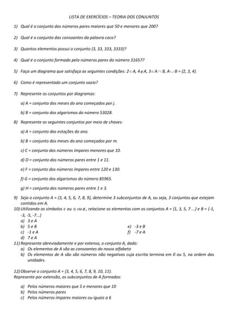 LISTA DE EXERCÍCIOS – TEORIA DOS CONJUNTOS
1) Qual é o conjunto dos números pares maiores que 50 e menores que 200?
2) Qual é o conjunto das consoantes da palavra coco?
3) Quantos elementos possui o conjunto {3, 33, 333, 3333}?
4) Qual é o conjunto formado pelo números pares do número 31657?
5) Faça um diagrama que satisfaça as seguintes condições: 2 A, 4 A, 3 A

B, A

B = {2, 3, 4}.

6) Como é representado um conjunto vazio?
7) Represente os conjuntos por diagramas:
a) A = conjunto dos meses do ano começados por j.
b) B = conjunto dos algarismos do número 53028.
8) Represente os seguintes conjuntos por meio de chaves:
a) A = conjunto das estações do ano.
b) B = conjunto dos meses do ano começados por m.
c) C = conjunto dos números ímpares menores que 10.
d) D = conjunto dos números pares entre 1 e 11.
e) F = conjunto dos números ímpares entre 120 e 130.
f) G = conjunto dos algarismos do número 85965.
g) H = conjunto dos números pares entre 1 e 3.
9) Seja o conjunto A = {3, 4, 5, 6, 7, 8, 9}, determine 3 subconjuntos de A, ou seja, 3 conjuntos que estejam
contidos em A.
10) Utilizando os símbolos ou ou , relacione os elementos com os conjuntos A = {1, 3, 5, 7 ...} e B = {-1,
-3, -5, -7...}
a) 3 e A
b) 5 e B
e) -3 e B
c) -1 e A
f) -7 e A
d) 7 e A
11) Represente abreviadamente e por extenso, o conjunto A, dado:
a) Os elementos de A são as consoantes do nosso alfabeto
b) Os elementos de A são são números não negativos cuja escrita termina em 0 ou 5, na ordem das
unidades.
12) Observe o conjunto A = {3, 4, 5, 6, 7, 8, 9, 10, 11}.
Represente por extensão, os subconjuntos de A formados:
a) Pelos números maiores que 5 e menores que 10
b) Pelos números pares
c) Pelos números ímpares maiores ou iguais a 6

 