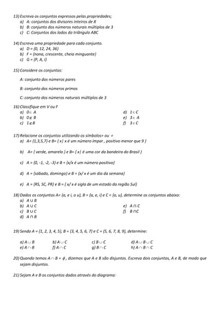 13) Escreva os conjuntos expressos pelas propriedades;
a) A: conjuntos dos divisores inteiros de 8
b) B: conjunto dos números naturais múltiplos de 3
c) C: Conjuntos dos lados do triângulo ABC
14) Escreva uma propriedade para cada conjunto.
a) D = {0, 12, 24, 36}
b) F = {nona, crescente, cheia minguante}
c) G = {P, A, I}
15) Considere os conjuntos:
A: conjunto dos números pares
B: conjunto dos números primos
C: conjunto dos números naturais múltiplos de 3
16) Classifique em V ou F
a) 0 A
b) 0 B
c) 1 B

d) 1 C
e) 3 A
f) 3 C

17) Relacione os conjuntos utilizando os símbolos= ou
a) A= {1,3,5,7} e B= { x| x é um número ímpar , positivo menor que 9 }
b) A= { verde, amarelo } e B= { x| é uma cor da bandeira do Brasil }
c) A = {0, -1, -2, -3} e B = {x/x é um número positivo}
d) A = {sábado, domingo} e B = {x/ x é um dia da semana}
e) A = {RS, SC, PR} e B = { x/ x é sigla de um estado da região Sul}
18) Dados os conjuntos A= {a, e i, o u}, B = {a, e, i} e C = {o, u}, determine os conjuntos abaixo:
a) A B
b) A C
e) A C
c) B C
f) B C
d) A B
19) Sendo A = {1, 2, 3, 4, 5}, B = {3, 4, 5, 6, 7} e C = {5, 6, 7, 8, 9}, determine:
a) A
e) A

B
B

20) Quando temos A
sejam disjuntos.

b) A C
f) A C
B=

c) B C
g) B C

d) A
h) A

B
B

C
C

, dizemos que A e B são disjuntos. Escreva dois conjuntos, A e B, de modo que

21) Sejam A e B os conjuntos dados através do diagrama:

 