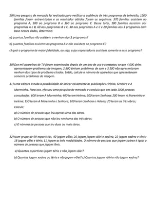29) Uma pesquisa de mercado foi realizada para verificar a audiência de três programas de televisão, 1200
famílias foram entrevistadas e os resultados obtidos foram os seguintes: 370 famílias assistem ao
programa A, 300 ao programa B e 360 ao programa C. Desse total, 100 famílias assistem aos
programas A e B, 60 aos programas B e C, 30 aos programas A e C e 20 famílias aos 3 programas.Com
base nesses dados, determine:
a) quantas famílias não assistem a nenhum dos 3 programas?
b) quantas famílias assistem ao programa A e não assistem ao programa C?
c) qual o programa de maior fidelidade, ou seja, cujos espectadores assistem somente a esse programa?

30) Dez mil aparelhos de TV foram examinados depois de um ano de uso e constatou-se que 4.000 deles
apresentavam problemas de imagem, 2.800 tinham problemas de som e 3.500 não apresentavam
nenhum dos tipos de problema citados. Então, calcule o número de aparelhos que apresentavam
somente problemas de imagem.
31) Uma editora estuda a possibilidade de lançar novamente as publicações Helena, Senhora e A
Moreninha. Para isto, efetuou uma pesquisa de mercado e concluiu que em cada 1000 pessoas
consultadas: 600 leram A Moreninha; 400 leram Helena; 300 leram Senhora; 200 leram A Moreninha e
Helena; 150 leram A Moreninha e Senhora; 100 leram Senhora e Helena; 20 leram as três obras;
Calcule:
a) O número de pessoas que leu apenas uma das obras.
b) O número de pessoas que não leu nenhuma das três obras.
c) O número de pessoas que leu duas ou mais obras.

32) Num grupo de 99 esportistas, 40 jogam vôlei; 20 jogam jogam vôlei e xadrez; 22 jogam xadrez e tênis;
18 jogam vôlei e tênis; 11 jogam as três modalidades. O número de pessoas que jogam xadrez é igual o
número de pessoas que jogam tênis.
a) Quantos esportistas jogam tênis e não jogam vôlei?
b) Quantos jogam xadrez ou tênis e não jogam vôlei? c) Quantos jogam vôlei e não jogam xadrez?

 