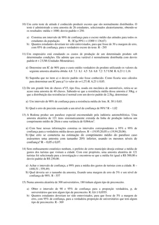 10) Um certo teste de atitude é conhecido produzir escores que são normalmente distribuídos. O
teste é administrado a uma amostra de 26 estudantes, selecionados aleatoriamente, obtendo-se
os resultados: média = 1000; desvio padrão = 250.
a) Construa um intervalo de 99% de confiança para o escore médio das atitudes para todos os
estudantes da população. R.: IC(µ,99%) = (1000 ± 136,67)
b) Quantos estudantes deveriam ter sido entrevistados, para que fosse de 30 a margem de erro,
com 95% de confiança, para o verdadeiro escore do teste. R - 295
11) Um empresário está estudando os custos de produção de um determinado produto sob
determinadas condições. Ele admite que essa variável é normalmente distribuída com desvio
padrão σ = 2 UM (Unidades Monetárias).
a) Determine um IC de 90% para o custo médio verdadeiro do produto utilizando os valores da
seguinte amostra aleatória obtida: 4,8 7,1 8,1 4,5 5,6 6,8 7,2 5,7 UM. R. 6,23 ± 1,16
b) Suponha que no item a) o desvio padrão não fosse conhecido. Como ficaria seus cálculos
para determinar um IC para µ? (o valor de s=1,27) R. 6,23 ± 0,85.
12) De um grande lote de chaves nº15, tipo fixa, usada em mecânica de automóveis, retira-se ao
acaso uma amostra de 40 chaves. Sabendo-se que a resistência média dessa amostra é 30kg, e
que a distribuição das resistências é normal com um desvio padrão de 2,5kg, determinar:
a) Um intervalo de 90% de confiança para a resistência média do lote. R. 30 ± 0,65.
b) Qual o erro de precisão associado a um nível de confiança de 99%? R – 1,02
13) A Rodona produz um parafuso especial encomendado pela indústria automobilística. Uma
amostra aleatória de 121 itens sistematicamente extraída da linha de produção indicou um
comprimento médio de 20cm e uma variância de 0,064cm2
.
a) Com base nessas informações construa os intervalos correspondentes a 95% e 99% de
confiança para a verdadeira média desses parafusos. R – (19,95;20,05) e (19,94;20,06).
b) Que erro se cometeria na estimação do comprimento médio do parafuso caso
usássemos uma amostra com tamanho 20% inferior, usando os mesmos níveis de
confiança? R – 0,05 e 0,07.
14) Sem embasamento estatístico nenhum, o prefeito de certo município deseja estimar a média de
gastos dos turistas que visitam a cidade. Com este propósito, uma amostra aleatória de 121
turistas foi selecionada para a investigação e encontrou-se que a média foi igual a R$ 500,00 e
desvio padrão de R$ 250,00.
a) Achar o intervalo de confiança, a 99% para a média dos gastos de turistas com a cidade. R –
(440,51 ; 559,49)
b) Qual deveria ser o tamanho da amostra, fixando uma margem de erro de 5% e um nível de
confiança de 98%. R - 557
15) Numa amostra aleatória de 300 universitários, 180 tinham algum tipo de preconceito.
a) Obter o intervalo de 90 e 95% de confiança para a proporção verdadeira, p, de
universitários que tem algum tipo de preconceito. R. 0,6 ± 0,0555.
b) Quantos estudantes deveriam ter sido entrevistados, para que fosse de 5% a margem de
erro, com 95% de confiança, para a verdadeira proporção de universitários que tem algum
tipo de preconceito. R - 369
 