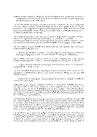 16) Uma amostra aleatória de 100 pessoas de uma localidade indicou que 59 eram favoráveis a
certa proposição. Estimar, através de um intervalo de 90% de confiança, a fração da população
favorável à proposição. R – (0,51 ; 0,67).
17) Em uma indústria de cerveja, a quantidade de cerveja inserida em latas tem-se comportado
como uma variável aleatória normal com média 350 ml e desvio padrão 3 ml Após alguns
problemas na linha de produção, suspeita-se que houve alteração na média. Uma amostra de 40
latas acusou média 346 ml. Encontre um IC para a verdadeira média com 95 e 99% de confiança?
R – (345,07 ; 346,93) e (344,78 ; 347,22).
18) O tempo de execução de uma etapa em um processo de produção foi medido doze vezes,
obtendo-se os seguintes resultados em minutos: 15,12,14,15,16,14,16,13,14,11,15,13.
Considere que o tempo de execução de uma etapa em um processo de produção comporta-se como
uma variável aleatória normal. Apresente um intervalo de 95% de confiança para o tempo médio.
19) Uma Fábrica produziu 500000 chips Pentium IV em certo período. São selecionados
aleatoriamente 400 chips para testes.
a) Suponha que 20 chips não tenham a velocidade de processamento adequada, construa um
intervalo para a proporção de chips adequados com 95% de confiança. R – (0,93 ; 0,97).
20) De 50000 componentes eletrônicos fabricados por uma companhia retira-se uma amostra
aleatória de 400 componentes e obtém-se vida média de 800 horas e desvio padrão de 100 horas.
a) Qual o intervalo de 99% de confiança para a verdadeira média de todos os componentes
da população? R – (787,06 ; 812,94).
21) Com a finalidade de conhecer a porcentagem de pessoas vacinadas contra varíola, em uma
população de 15.000 habitantes, obteve-se uma amostra aleatória de 400 pessoas, das quais 300
estavam vacinadas.
a) Que limites de confiança deve ter a percentagem de vacinados na população, com 95% de
confiança? R – (0,71 ; 0,79).
22) Foi admitido que o preço médio de livros em Ciências Sociais é de US$18,00. Mas descobriu-se
que o preço médio de uma amostra aleatória de 16 livros, adquiridos em um ano financeiro ( no
campo das Ciências Sociais ) é de US$21,60, com um desvio padrão s = US$2,70. Baseado nos
dados amostrais e, admitindo distribuição normal para a população, podemos aceitar a afirmação de
que o preço médio dos livros em questão seja de US$18,00? Use um nível de significância de 5%.
R. T = 5,33; t15,5%/2 = 2,131; rejeitar H0.
23) Uma fábrica de automóveis anuncia que seus carros consomem em média 10,7 litros por 100
km, com desvio padrão de 0,79 litros. Uma revista com base em resultados preliminares desconfia
da afirmação acima do fabricante e resolve testar tal hipótese analisando 32 automóveis dessa
marca, obtendo 11,1 litros por 100 km como consumo médio (considerar como tendo distribuição
normal o número de litros consumidos por carro). O que a revista pode concluir sobre o anúncio da
fábrica ao nível de significância de 5%? R – Zcal=2,86 ; Ztab=1,64 ; Rejeita-se H0.
24) Suponhamos que o tempo que qualquer estudante (inclusive você que está fazendo este
trabalho) gasta para se deslocar de casa para a Universidade é distribuído normalmente com média
45 minutos, Preocupado com o aumento do desinteresse dos estudantes em participar das atividades
do Centro X, o Diretor anotou aleatoriamente o tempo gasto por estudantes ao se deslocar à
Universidade. Obteve média de 50 min e desvio padrão de 12 min ao abordar 36 alunos. Teste se
 