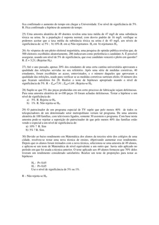fica confirmado o aumento do tempo em chegar a Universidade. Use nível de significância de 5%.
R. Fica confirmado a hipótese de aumento de tempo.
25) Uma amostra aleatória de 49 doentes revelou uma taxa média de 47 mg/l de uma substância
tóxica na urina. Se a população é suposta normal, com desvio padrão de 16 mg/l, verifique se
podemos aceitar que a taxa média da substância tóxica na urina é de 43 mg/l, aos níveis de
significância de: a) 5% ; b) 10%.R. em a) Não rejeitamos Ho em b) rejeitamos Ho.
26) As vésperas de um pleito eleitoral majoritária, uma pesquisa de opinião pública revelou que, de
500 eleitores escolhidos aleatoriamente, 286 indicavam como preferência o candidato A. É possível
assegurar, usando um nível de 5% de significância, que esse candidato vencerá o pleito em questão?
R. Z = 3,21; (Rejeitar H0).
27) Até o ano passado, apenas 20% dos estudantes de uma certa cantina universitária aprovaram a
qualidade das refeições servidas no seu refeitório. Após uma série de medidas corretivas, 40
estudantes, foram escolhidos ao acaso, entrevistados, e o número daqueles que aprovaram a
qualidade das refeições, usado para verificar se as medidas corretivas surtiram efeito. O número dos
que ficaram satisfeitos foi 28. Realize o teste de hipóteses apropriado usando o nível de
significância de 5%. R – Zcal=7,91 ; Ztab=1,64 ; Rejeita-se H0.
28) Supõe-se que 5% das peças produzidas em um certo processo de fabricação sejam defeituosas.
Para uma amostra aleatória de n=100 peças 10 foram achadas defeituosas. Testar a hipótese a um
nível de significância de:
a) 5%. R. Rejeita-se H0.
b) 1%. R. Não rejeita-se H0.
29) O patrocinador de um programa especial de TV supõe que pelo menos 40% de todos os
telespectadores de um determinado setor metropolitano veriam tal programa. De uma amostra
aleatória de 100 famílias, com televisores ligados, somente 30 assistem o programa. Com base nesta
amostra pode-se rejeitar a suposição do patrocinador de que pelo menos 40% das famílias estão
vendo o especial a um nível de significância de:
a) 10% ? R. Sim
b) 5% ? R. Sim.
30) Devido ao baixo rendimento em Matemática dos alunos da terceira série dos colégios de uma
cidade, resolveu-se testar uma nova técnica de ensino, objetivando aumentar esse rendimento.
Depois que os alunos foram treinados com a nova técnica, selecionou-se uma amostra de 49 alunos,
e aplicou-se um teste de Matemática de nível equivalente a um outro que havia sido aplicado no
período em que foi usada a técnica anterior. O teste aplicado aos 49 alunos forneceu que 70% deles
tiveram um rendimento considerado satisfatório. Realize um teste de proporções para testar as
hipóteses
Ho : P= 0,65
H1 : P> 0,65
Use o nível de significância de 5% ou 1%.
R – Não rejeita-se H0.
 