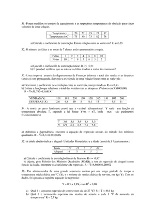 31) Foram medidos os tempos de aquecimento e as respectivas temperaturas de ebulição para cinco
volumes de uma solução.
Tempo(min) 20 22 19 23 17
Temperatura (oC) 75 80 75 82 78
a) Calcule o coeficiente de correlação. Existe relação entre as variáveis? R- r=0,65
32) O número de faltas e as notas de 7 alunos estão apresentados a seguir.
Faltas 1 2 3 4 6 8 10
Notas 10 7 9 5 6 3 2
a) Calcule o coeficiente de correlação linear. R- r= -0,91
b) É possível verificar que as notas e as faltas tendem a variar inversamente?
33) Uma empresa através do departamento de Finanças informa o total das vendas e as despesas
(abaixo) com propaganda. Supondo a existência de uma relação linear entre as variáveis :
a) Determine o coeficiente de correlação entre as variáveis, interpretando-o. R- r= 0,93
b) Estime a função que relaciona o total das vendas com as despesas. (Valores em R$1000,00)
R – Ŷ=51,783+15,641X
VENDAS (Y) 109 181 230 130 170 265 141 107 206
DESPESAS (X) 2,6 6,4 10 5 8,1 13 7 5,5 11
34) A teoria de certo fenômeno prevê que a variável adimensional Y varia em função da
temperatura absoluta T, segundo a lei linear Y=m + nT, onde m,n são parâmetros
fixos(constantes).
T 3,0 3,6 3,9 4,4 5,0
Y 6,9 6,8 6,5 6,2 5,8
a) Admitida a dependência, encontre a equação de regressão através do método dos mínimos
quadrados. R – Ŷ=8,7412-0,5782X
35) A tabela abaixo indica o aluguel (Unidades Monetárias) e a idade (anos) de 5 Apartamentos.:
Idade 10 13 5 7 20
Aluguel 4 3 6 5 2
a) Calcule o coeficiente de correlação linear de Pearson. R- r= -0,97
b) Ajuste, pelo Método dos Mínimos Quadrados (MMQ), a reta de regressão do aluguel como
função da idade. Interprete os coeficientes da regressão. R – Ŷ=6,8696-0,2609X
36) Um administrador de uma grande sorveteria anotou por um longo período de tempo a
temperatura média diária, em °C (X), e o volume de vendas diárias de sorvete, em kg (Y). Com os
dados, foi ajustada a seguinte equação de regressão:
Y = 0,5 + 1,8X, com R2
= 0,80.
a) Qual é o consumo esperado de sorvete num dia de 27 °C? R – Ŷ = 49,1 kg
b) Qual é o incremento esperado nas vendas de sorvete a cada 1 °C de aumento da
temperatura? R – 2,3 kg
 