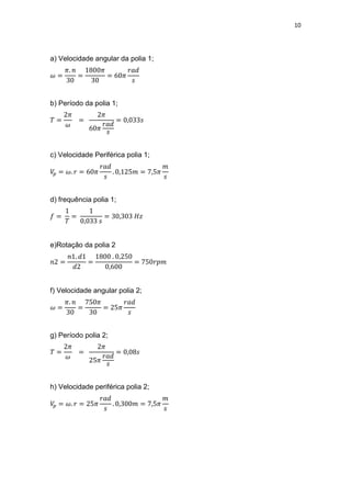 10
a) Velocidade angular da polia 1;
b) Período da polia 1;
c) Velocidade Periférica polia 1;
d) frequência polia 1;
e)Rotação da polia 2
f) Velocidade angular polia 2;
g) Período polia 2;
h) Velocidade periférica polia 2;
 