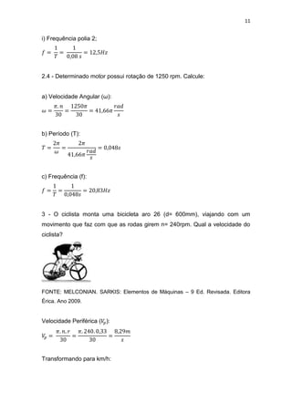 11
i) Frequência polia 2;
2.4 - Determinado motor possui rotação de 1250 rpm. Calcule:
a) Velocidade Angular (ω):
b) Período (T):
c) Frequência (f):
3 - O ciclista monta uma bicicleta aro 26 (d= 600mm), viajando com um
movimento que faz com que as rodas girem n= 240rpm. Qual a velocidade do
ciclista?
FONTE: MELCONIAN. SARKIS: Elementos de Máquinas – 9 Ed. Revisada. Editora
Érica. Ano 2009.
Velocidade Periférica ( ):
Transformando para km/h:
 