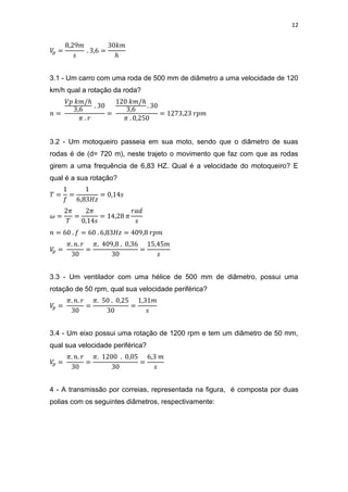 12
3.1 - Um carro com uma roda de 500 mm de diâmetro a uma velocidade de 120
km/h qual a rotação da roda?
3.2 - Um motoqueiro passeia em sua moto, sendo que o diâmetro de suas
rodas é de (d= 720 m), neste trajeto o movimento que faz com que as rodas
girem a uma frequência de 6,83 HZ. Qual é a velocidade do motoqueiro? E
qual é a sua rotação?
3.3 - Um ventilador com uma hélice de 500 mm de diâmetro, possui uma
rotação de 50 rpm, qual sua velocidade periférica?
3.4 - Um eixo possui uma rotação de 1200 rpm e tem um diâmetro de 50 mm,
qual sua velocidade periférica?
4 - A transmissão por correias, representada na figura, é composta por duas
polias com os seguintes diâmetros, respectivamente:
 
