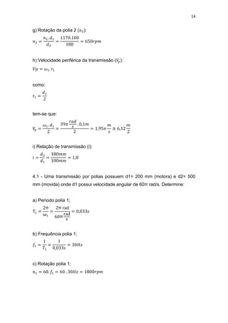 14
g) Rotação da polia 2 ( ):
h) Velocidade periférica da transmissão ( ):
como:
tem-se que:
≅
i) Relação de transmissão (i):
4.1 - Uma transmissão por polias possuem d1= 200 mm (motora) e d2= 500
mm (movida) onde d1 possui velocidade angular de 60π rad/s. Determine:
a) Período polia 1;
π
ω
π
π
b) Frequência polia 1;
c) Rotação polia 1;
 
