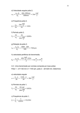 15
d) Velocidade angular polia 2;
e) Frequência polia 2;
f) Período polia 2;
g) Rotação da polia 2;
h) velocidade periférica da transmissão;
≅
4.2 - Uma transmissão por correias composta por duas polias:
Polia 1 – d1=120 mm n= 1140 rpm, polia 2 – d2=220 mm. Determine:
a) velocidade angular
b) Período da polia 1;
π
ω
π
π
c) Frequência da polia 1;
 