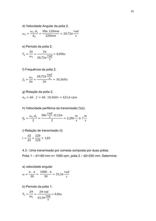 16
d) Velocidade Angular da polia 2;
e) Período da polia 2;
f) Frequência da polia 2;
g) Rotação da polia 2;
h) Velocidade periférica da transmissão (Vp);
≅
i) Relação de transmissão (I)
4.3 - Uma transmissão por correias composta por duas polias:
Polia 1 – d1=60 mm n= 1000 rpm, polia 2 – d2=250 mm. Determine:
a) velocidade angular
b) Período da polia 1;
π
ω
π
π
 