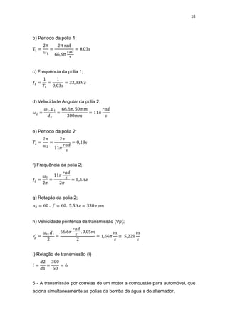 18
b) Período da polia 1;
π
ω
π
π
c) Frequência da polia 1;
d) Velocidade Angular da polia 2;
e) Período da polia 2;
f) Frequência da polia 2;
g) Rotação da polia 2;
h) Velocidade periférica da transmissão (Vp);
≅
i) Relação de transmissão (I)
5 - A transmissão por correias de um motor a combustão para automóvel, que
aciona simultaneamente as polias da bomba de água e do alternador.
 