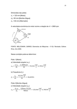 19
Dimensões das polias:
= 120 mm [Motor];
= 90 mm [Bomba d'água];
= 80 mm [Alternador].
A velocidade econômica do motor ocorre a rotação de n1 = 2800 rpm.
FONTE: MELCONIAN. SARKIS: Elementos de Máquinas – 9 Ed. Revisada. Editora
Érica. Ano 2009.
Nessa condição pode-se determinar:
Polia 1 [Motor];
a) Velocidade angular (ω ):
≅
b) Frequência ( ):
Polia 2 [Bomba d'água];
c) Velocidade angular (ω ):
≅
 