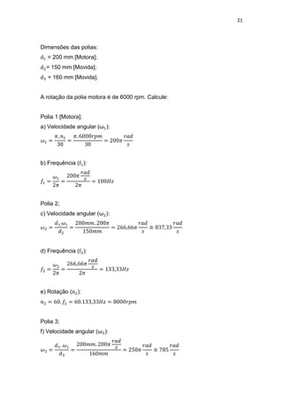 21
Dimensões das polias:
= 200 mm [Motora];
= 150 mm [Movida];
= 160 mm [Movida].
A rotação da polia motora é de 6000 rpm. Calcule:
Polia 1 [Motora];
a) Velocidade angular (ω ):
b) Frequência ( ):
Polia 2;
c) Velocidade angular (ω ):
≅
d) Frequência ( ):
e) Rotação ( ):
Polia 3;
f) Velocidade angular (ω ):
≅
 