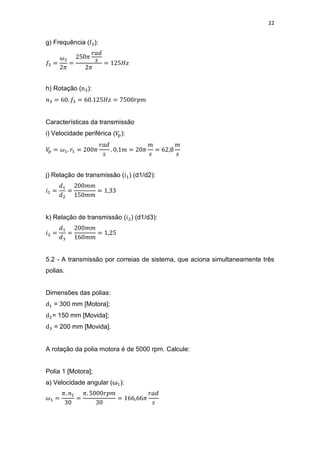 22
g) Frequência ( ):
h) Rotação ( ):
Características da transmissão
i) Velocidade periférica ( ):
j) Relação de transmissão ( ) (d1/d2):
k) Relação de transmissão ( ) (d1/d3):
5.2 - A transmissão por correias de sistema, que aciona simultaneamente três
polias.
Dimensões das polias:
= 300 mm [Motora];
= 150 mm [Movida];
= 200 mm [Movida].
A rotação da polia motora é de 5000 rpm. Calcule:
Polia 1 [Motora];
a) Velocidade angular (ω ):
 