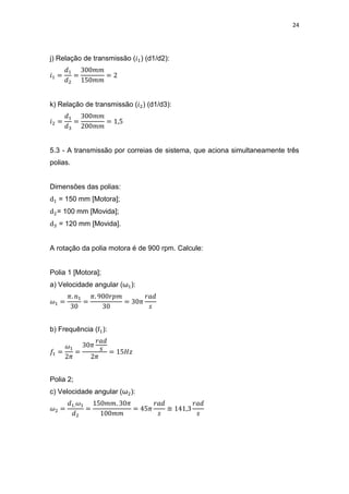 24
j) Relação de transmissão ( ) (d1/d2):
k) Relação de transmissão ( ) (d1/d3):
5.3 - A transmissão por correias de sistema, que aciona simultaneamente três
polias.
Dimensões das polias:
= 150 mm [Motora];
= 100 mm [Movida];
= 120 mm [Movida].
A rotação da polia motora é de 900 rpm. Calcule:
Polia 1 [Motora];
a) Velocidade angular (ω ):
b) Frequência ( ):
Polia 2;
c) Velocidade angular (ω ):
≅
 