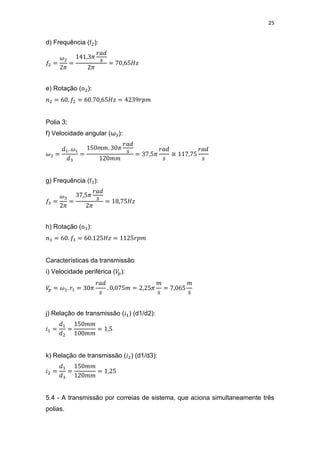 25
d) Frequência ( ):
e) Rotação ( ):
Polia 3;
f) Velocidade angular (ω ):
≅
g) Frequência ( ):
h) Rotação ( ):
Características da transmissão
i) Velocidade periférica ( ):
j) Relação de transmissão ( ) (d1/d2):
k) Relação de transmissão ( ) (d1/d3):
5.4 - A transmissão por correias de sistema, que aciona simultaneamente três
polias.
 