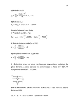 27
g) Frequência ( ):
h) Rotação ( ):
Características da transmissão
i) Velocidade periférica ( ):
j) Relação de transmissão ( ) (d1/d2):
k) Relação de transmissão ( ) (d1/d3):
6 - Determinar torque de aperto na chave que movimenta as castanhas da
placa do torno. A carga aplicada nas extremidades da haste é F= 80N. O
comprimento da haste é L= 200mm.
FONTE: MELCONIAN. SARKIS: Elementos de Máquinas – 9 Ed. Revisada. Editora
Érica. Ano 2009.
 