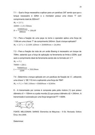 29
7.1 - Qual a força necessária a aplicar para um parafuso 3/8” sendo que que o
torque necessário é 32Nm e o montador possui uma chave ‘T’ com
comprimento total de 300mm?
7.2 - Para a fixação de uma peça no torno o operador aplica uma força de
110N em uma chave ‘T’ de comprimento 240mm. Qual o torque aplicado?
7.3 - Para a fixação da roda de um avião Boeing é necessário um torque de
70Nm, sabendo que a força de aplicação na ferramenta se limita a 220N, qual
será o comprimento ideal da ferramenta sendo ela no formato em ‘L’?
7.4 - Determine o torque aplicado em um parafuso de fixação de ¼”, utilizando
uma chave ‘L’ DE 110 mm e aplicando uma força de 76N?
8 - A transmissão por correia é composta pela polia motora (1) que possui
diâmetro d1 = 100mm e a polia movida (2) que possui diâmetro d2 = 240mm. A
transmissão é acionada por uma força tangencial FT = 600N.
FONTE: MELCONIAN. SARKIS: Elementos de Máquinas – 9 Ed. Revisada. Editora
Érica. Ano 2009.
Determinar:
 