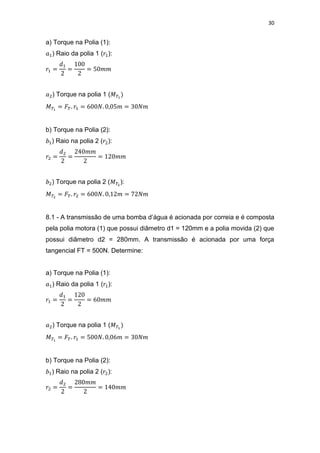 30
a) Torque na Polia (1):
) Raio da polia 1 ( ):
) Torque na polia 1 (
b) Torque na Polia (2):
) Raio na polia 2 ( ):
) Torque na polia 2 ( ):
8.1 - A transmissão de uma bomba d’água é acionada por correia e é composta
pela polia motora (1) que possui diâmetro d1 = 120mm e a polia movida (2) que
possui diâmetro d2 = 280mm. A transmissão é acionada por uma força
tangencial FT = 500N. Determine:
a) Torque na Polia (1):
) Raio da polia 1 ( ):
) Torque na polia 1 (
b) Torque na Polia (2):
) Raio na polia 2 ( ):
 