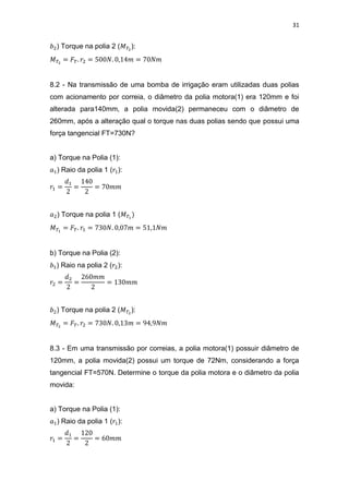 31
) Torque na polia 2 ( ):
8.2 - Na transmissão de uma bomba de irrigação eram utilizadas duas polias
com acionamento por correia, o diâmetro da polia motora(1) era 120mm e foi
alterada para140mm, a polia movida(2) permaneceu com o diâmetro de
260mm, após a alteração qual o torque nas duas polias sendo que possui uma
força tangencial FT=730N?
a) Torque na Polia (1):
) Raio da polia 1 ( ):
) Torque na polia 1 (
b) Torque na Polia (2):
) Raio na polia 2 ( ):
) Torque na polia 2 ( ):
8.3 - Em uma transmissão por correias, a polia motora(1) possuir diâmetro de
120mm, a polia movida(2) possui um torque de 72Nm, considerando a força
tangencial FT=570N. Determine o torque da polia motora e o diâmetro da polia
movida:
a) Torque na Polia (1):
) Raio da polia 1 ( ):
 