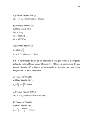 32
) Torque na polia 1 (
b) Diâmetro da Polia (2):
) Raio polia 2 ( ):
)Diâmetro da polia (2)
8.4 - A transmissão de um de um alternador é feita por correia e é composta
pela polia motora (1) que possui diâmetro d1 = 190mm e a polia movida (2) que
possui diâmetro d2 = 80mm. A transmissão é acionada por uma força
tangencial FT = 480N. Determinar:
a) Torque na Polia (1):
) Raio da polia 1 ( ):
) Torque na polia 1 (
b) Torque na Polia (2):
) Raio na polia 2 ( ):
 