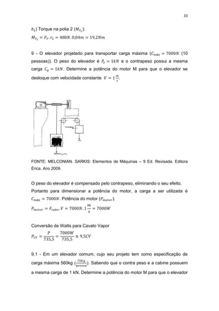 33
) Torque na polia 2 ( ):
9 - O elevador projetado para transportar carga máxima ( (10
pessoas)). O peso do elevador é e o contrapeso possui a mesma
carga . Determine a potência do motor M para que o elevador se
desloque com velocidade constante .
FONTE: MELCONIAN. SARKIS: Elementos de Máquinas – 9 Ed. Revisada. Editora
Érica. Ano 2009.
O peso do elevador é compensado pelo contrapeso, eliminando o seu efeito.
Portanto para dimensionar a potência do motor, a carga a ser utilizada é
. Potência do motor ( ).
Conversão de Watts para Cavalo Vapor
≅
9.1 - Em um elevador comum, cujo seu projeto tem como especificação de
carga máxima 560kg . Sabendo que o contra peso e a cabine possuem
a mesma carga de 1 kN. Determine a potência do motor M para que o elevador
 