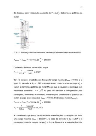 34
de desloque com velocidade constante de . Determine a potência do
motor.
FONTE: http://seguranca-na-construcao.dashofer.pt/?s=modulos&v=capitulo&c=7655
Conversão de Watts para Cavalo Vapor
≅
9.2 - O elevador projetado para transportar carga máxima ( ). O
peso do elevador é e o contrapeso possui a mesma carga
. Determine a potência do motor M para que o elevador se desloque com
velocidade constante . O peso do elevador é compensado pelo
contrapeso, eliminando o seu efeito. Portanto para dimensionar a potência do
motor, a carga a ser utilizada é . Potência do motor ( ).
≅
9.3 - O elevador projetado para transportar materiais para construção civil limita
uma carga máxima ( ). O peso do elevador é e o
contrapeso possui a mesma carga . Determine a potência do motor
 