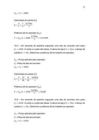 37
Velocidade de subida ( ):
Potência útil do operador ( ):
10.3 - Um servente de pedreiro erguendo uma lata de concreto com peso
. A corda e a polia são ideais. A altura da laje é , o tempo de
subida é . Determine a potência útil do trabalho do operador.
Força aplicada pelo operador;
Peso da lata de concreto;
Velocidade de subida ( ):
Potência útil do operador ( ):
10.4 - Um servente de pedreiro erguendo uma lata de concreto com peso
. A corda e a polia são ideais. A altura da laje é , o tempo de
subida é . Determine a potência útil do trabalho do operador.
Força aplicada pelo operador;
Peso da lata de concreto;
 