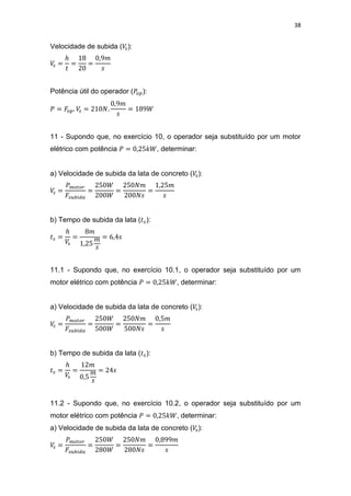 38
Velocidade de subida ( ):
Potência útil do operador ( ):
11 - Supondo que, no exercício 10, o operador seja substituído por um motor
elétrico com potência , determinar:
a) Velocidade de subida da lata de concreto ( ):
b) Tempo de subida da lata ( ):
11.1 - Supondo que, no exercício 10.1, o operador seja substituído por um
motor elétrico com potência , determinar:
a) Velocidade de subida da lata de concreto ( ):
b) Tempo de subida da lata ( ):
11.2 - Supondo que, no exercício 10.2, o operador seja substituído por um
motor elétrico com potência , determinar:
a) Velocidade de subida da lata de concreto ( ):
 