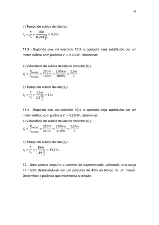 39
b) Tempo de subida da lata ( ):
11.3 - Supondo que, no exercício 10.3, o operador seja substituído por um
motor elétrico com potência , determinar:
a) Velocidade de subida da lata de concreto ( ):
b) Tempo de subida da lata ( ):
11.4 - Supondo que, no exercício 10.4, o operador seja substituído por um
motor elétrico com potência , determinar:
a) Velocidade de subida da lata de concreto ( ):
b) Tempo de subida da lata ( ):
12 - Uma pessoa empurra o carrinho de supermercado, aplicando uma carga
F= 150N, deslocando-se em um percurso de 42m no tempo de um minuto.
Determinar a potência que movimenta o veículo.
 