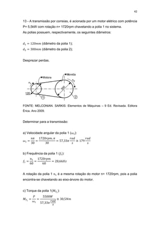 42
13 - A transmissão por correias, é acionada por um motor elétrico com potência
P= 5,5kW com rotação n= 1720rpm chavetando a polia 1 no sistema.
As polias possuem, respectivamente, os seguintes diâmetros:
(diâmetro da polia 1);
(diâmetro da polia 2);
Desprezar perdas.
FONTE: MELCONIAN. SARKIS: Elementos de Máquinas – 9 Ed. Revisada. Editora
Érica. Ano 2009.
Determinar para a transmissão:
a) Velocidade angular da polia 1 ( ):
≅
b) Frequência da polia 1 ( ):
A rotação da polia 1 é a mesma rotação do motor n= 1720rpm, pois a polia
encontra-se chavetando ao eixo-árvore do motor.
c) Torque da polia 1( ):
≅
 