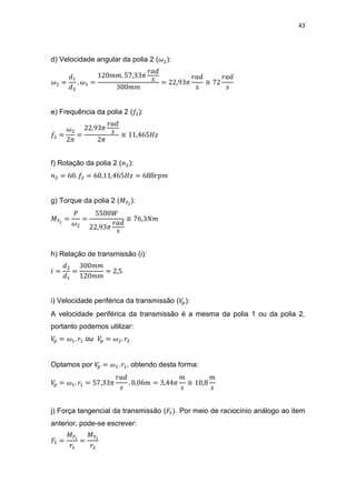43
d) Velocidade angular da polia 2 ( ):
≅
e) Frequência da polia 2 ( ):
≅
f) Rotação da polia 2 ( ):
g) Torque da polia 2 ( ):
≅
h) Relação de transmissão (i):
i) Velocidade periférica da transmissão ( ):
A velocidade periférica da transmissão é a mesma da polia 1 ou da polia 2,
portanto podemos utilizar:
ou
Optamos por , obtendo desta forma:
≅
j) Força tangencial da transmissão ( . Por meio de raciocínio análogo ao item
anterior, pode-se escrever:
 