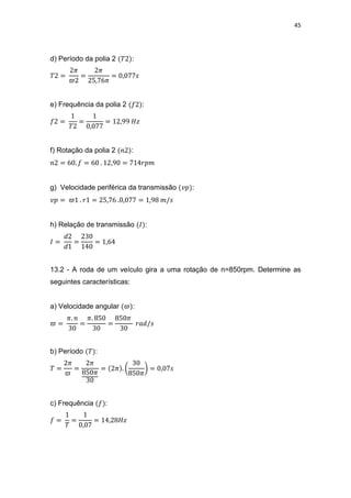 45
d) Período da polia 2 :
e) Frequência da polia 2 :
f) Rotação da polia 2 :
g) Velocidade periférica da transmissão :
h) Relação de transmissão :
13.2 - A roda de um veículo gira a uma rotação de n=850rpm. Determine as
seguintes características:
a) Velocidade angular :
b) Período :
c) Frequência :
 