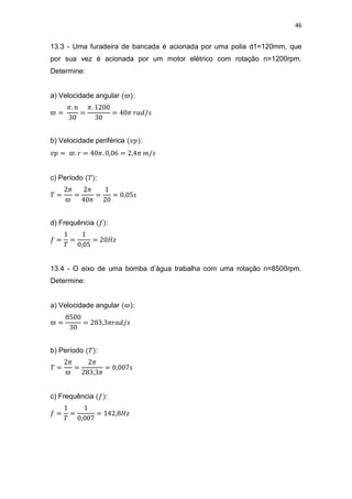 46
13.3 - Uma furadeira de bancada é acionada por uma polia d1=120mm, que
por sua vez é acionada por um motor elétrico com rotação n=1200rpm.
Determine:
a) Velocidade angular :
b) Velocidade periférica :
c) Período :
d) Frequência :
13.4 - O eixo de uma bomba d’água trabalha com uma rotação n=8500rpm.
Determine:
a) Velocidade angular :
b) Período :
c) Frequência :
 