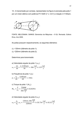 47
14 - A transmissão por correias, representada ma figura é acionada pela polia 1
por um motor elétrico com potência P=7,5kW ( ≅ ) e rotação n=1140rpm.
FONTE: MELCONIAN. SARKIS: Elementos de Máquinas – 9 Ed. Revisada. Editora
Érica. Ano 2009.
As polias possuem respectivamente, os seguintes diâmetros:
= 120mm (diâmetro da polia 1);
= 220mm (diâmetro da polia 2);
Determinar para transmissão:
a) Velocidade angular da polia 1 ( :
≅
b) Frequência da polia 1 ( ):
c) Torque da polia 1 ( ):
≅
d) Velocidade angular da polia 2 ( ):
≅ ≅
 