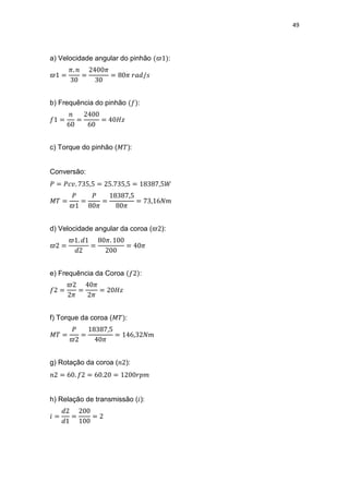 49
a) Velocidade angular do pinhão :
b) Frequência do pinhão :
c) Torque do pinhão ( ):
Conversão:
d) Velocidade angular da coroa ( ):
e) Frequência da Coroa :
f) Torque da coroa ( :
g) Rotação da coroa ( ):
h) Relação de transmissão ( ):
 