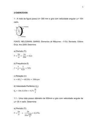 5
2 EXERCÍCIOS
1 - A roda da figura possui d= 300 mm e gira com velocidade angular ω= 10π
rad/s.
FONTE: MELCONIAN. SARKIS: Elementos de Máquinas – 9 Ed. Revisada. Editora
Érica. Ano 2009. Determine:
a) Período (T):
b) Frequência (f):
c) Rotação (n):
d) Velocidade Periférica ( ):
1.1 - Uma roda possui diâmetro de 650mm e gira com velocidade angular de
ω= 35 π rad/s. Determine:
a) Período (T):
 