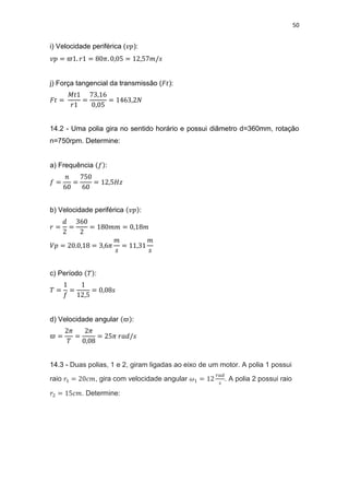50
i) Velocidade periférica ( ):
j) Força tangencial da transmissão ( ):
14.2 - Uma polia gira no sentido horário e possui diâmetro d=360mm, rotação
n=750rpm. Determine:
a) Frequência :
b) Velocidade periférica :
c) Período :
d) Velocidade angular :
14.3 - Duas polias, 1 e 2, giram ligadas ao eixo de um motor. A polia 1 possui
raio , gira com velocidade angular . A polia 2 possui raio
. Determine:
 