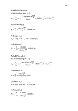 53
Polia 2 [Bomba d'água];
d) Velocidade angular ( ):
≅ ≅
e) Frequência ( ):
≅
f) Rotação ( ):
≅
g) Torque ( ):
≅
Polia 3 [Alternador];
h) Velocidade angular ( ):
≅ ≅
i) Frequência ( ):
j) Rotação ( ):
k) Torque ( ):
≅
 